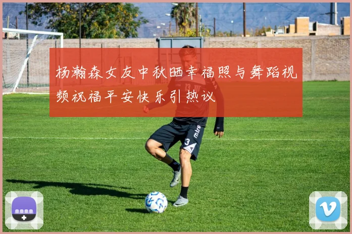 杨瀚森女友中秋晒幸福照与舞蹈视频祝福平安快乐引热议
