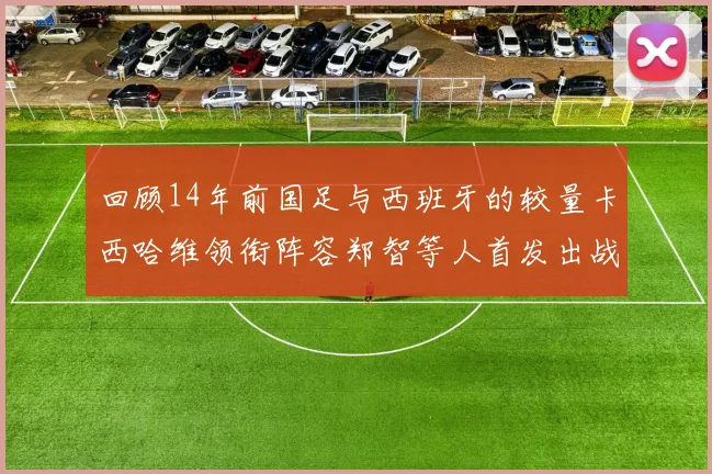 回顾14年前国足与西班牙的较量卡西哈维领衔阵容郑智等人首发出战