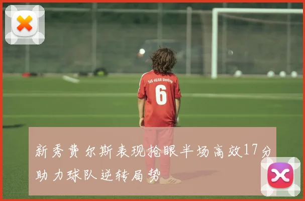 新秀费尔斯表现抢眼半场高效17分助力球队逆转局势