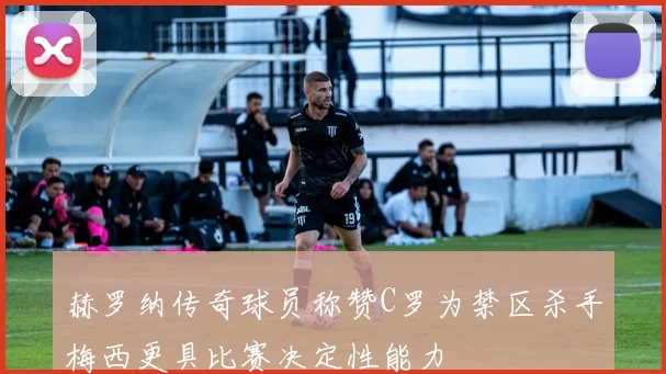 赫罗纳传奇球员称赞C罗为禁区杀手梅西更具比赛决定性能力
