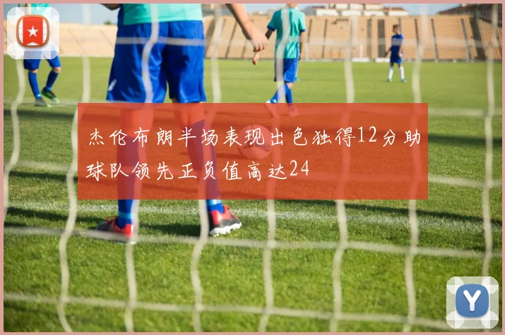 杰伦布朗半场表现出色独得12分助球队领先正负值高达24