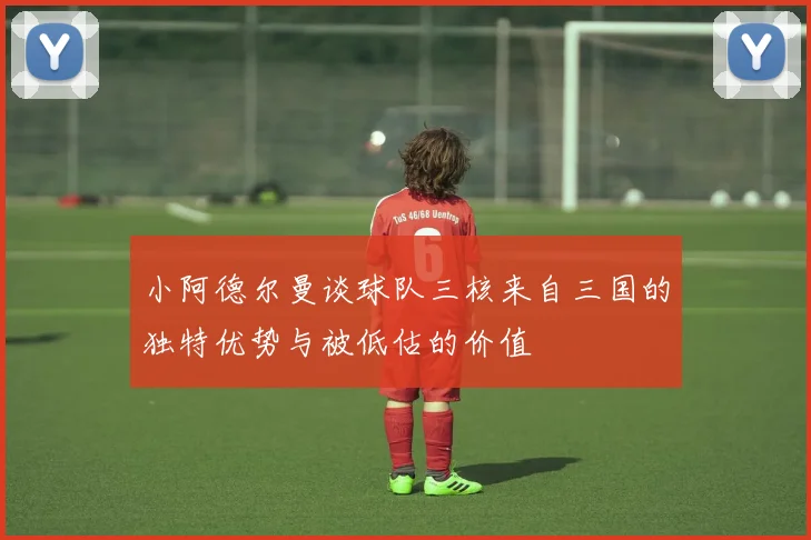小阿德尔曼谈球队三核来自三国的独特优势与被低估的价值