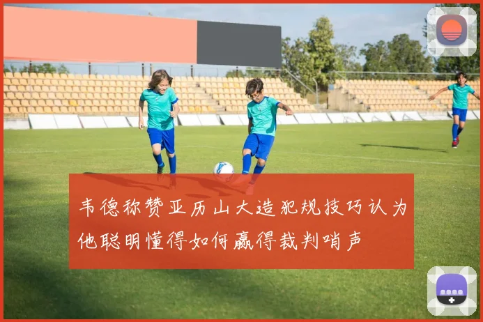韦德称赞亚历山大造犯规技巧认为他聪明懂得如何赢得裁判哨声