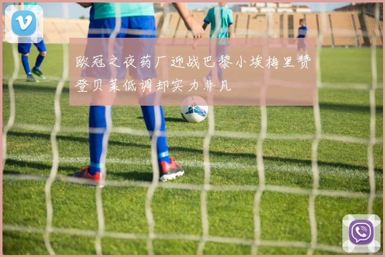 欧冠之夜药厂迎战巴黎小埃梅里赞登贝莱低调却实力非凡