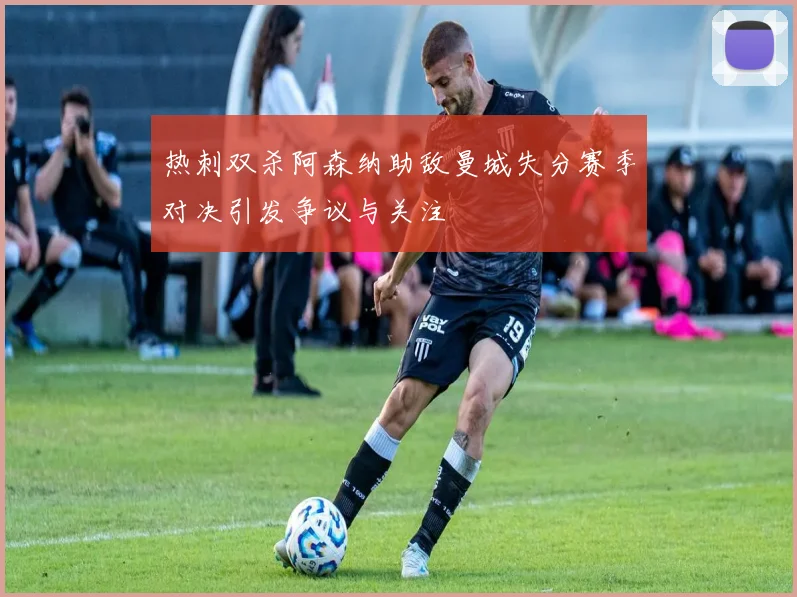 热刺双杀阿森纳助敌曼城失分赛季对决引发争议与关注