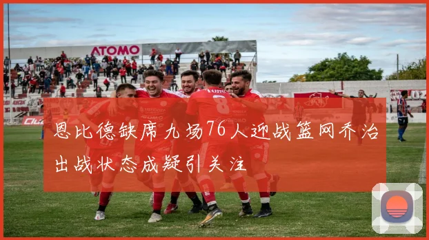 恩比德缺席九场76人迎战篮网乔治出战状态成疑引关注