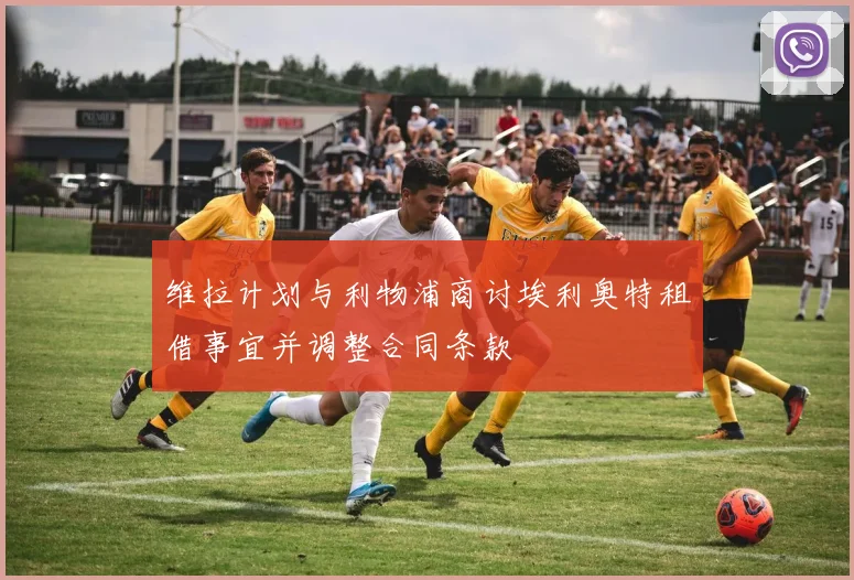 维拉计划与利物浦商讨埃利奥特租借事宜并调整合同条款