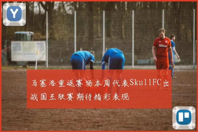 马塞洛重返赛场本周代表SkullFC出战国王联赛期待精彩表现