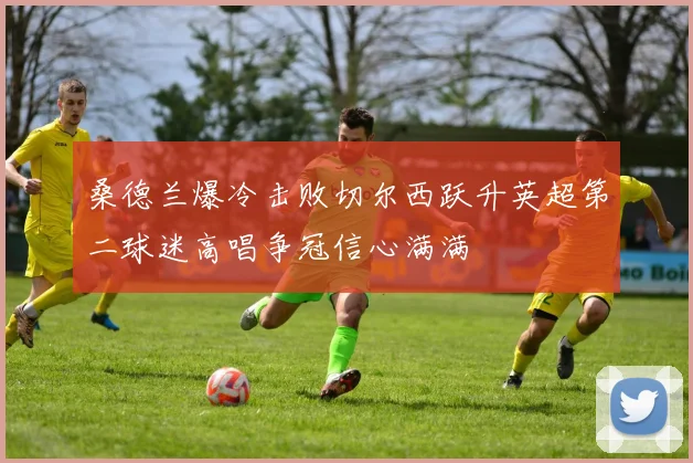桑德兰爆冷击败切尔西跃升英超第二球迷高唱争冠信心满满