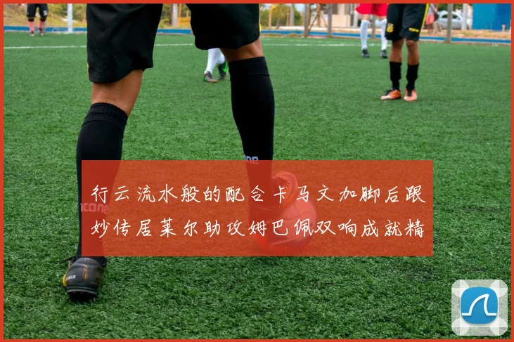 行云流水般的配合卡马文加脚后跟妙传居莱尔助攻姆巴佩双响成就精彩瞬间