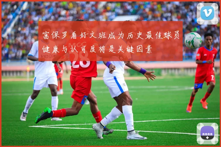 富保罗看好文班成为历史最佳球员健康与认可度将是关键因素