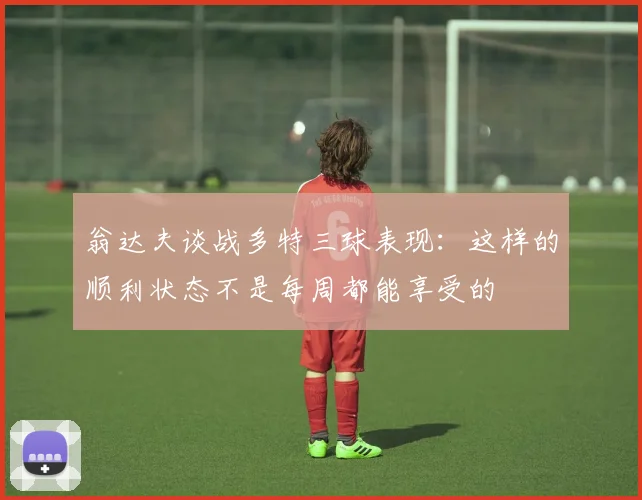 翁达夫谈战多特三球表现：这样的顺利状态不是每周都能享受的