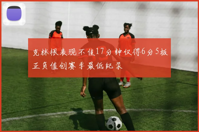 克林根表现不佳17分钟仅得6分5板正负值创赛季最低纪录