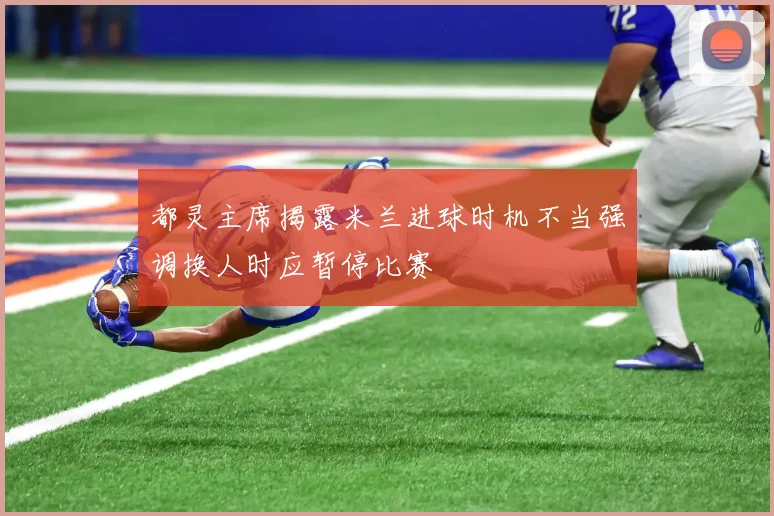 都灵主席揭露米兰进球时机不当强调换人时应暂停比赛