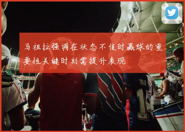 马祖拉强调在状态不佳时赢球的重要性关键时刻需提升表现