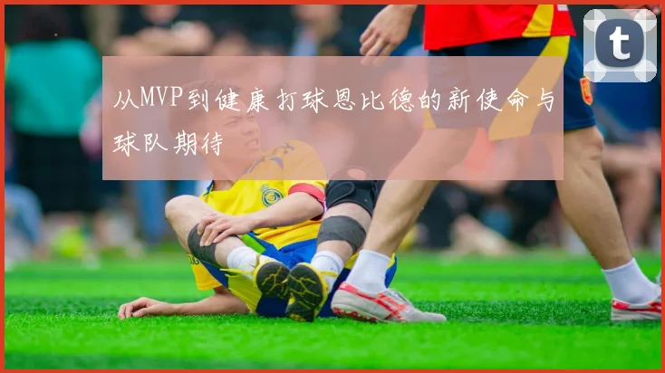 从MVP到健康打球恩比德的新使命与球队期待