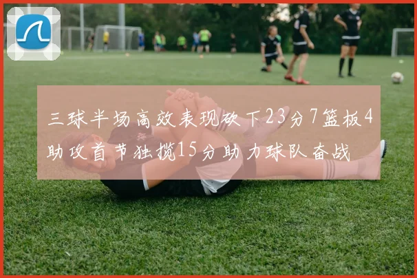 三球半场高效表现砍下23分7篮板4助攻首节独揽15分助力球队奋战