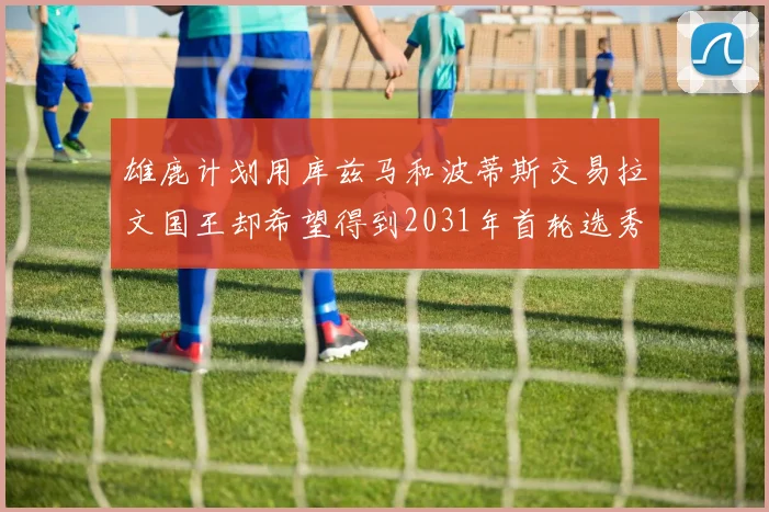 雄鹿计划用库兹马和波蒂斯交易拉文国王却希望得到2031年首轮选秀权