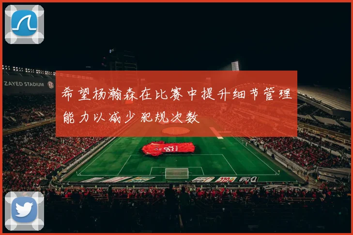 希望杨瀚森在比赛中提升细节管理能力以减少犯规次数