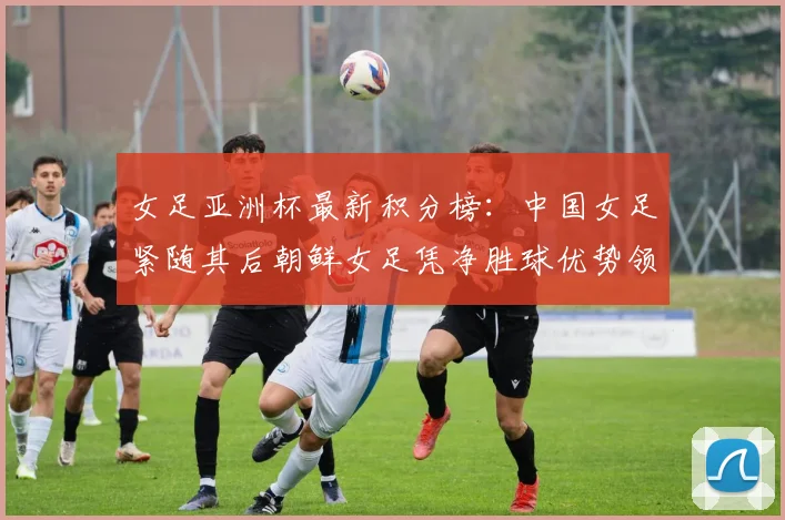 女足亚洲杯最新积分榜：中国女足紧随其后朝鲜女足凭净胜球优势领跑