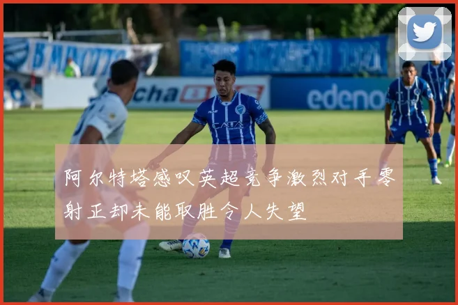 阿尔特塔感叹英超竞争激烈对手零射正却未能取胜令人失望