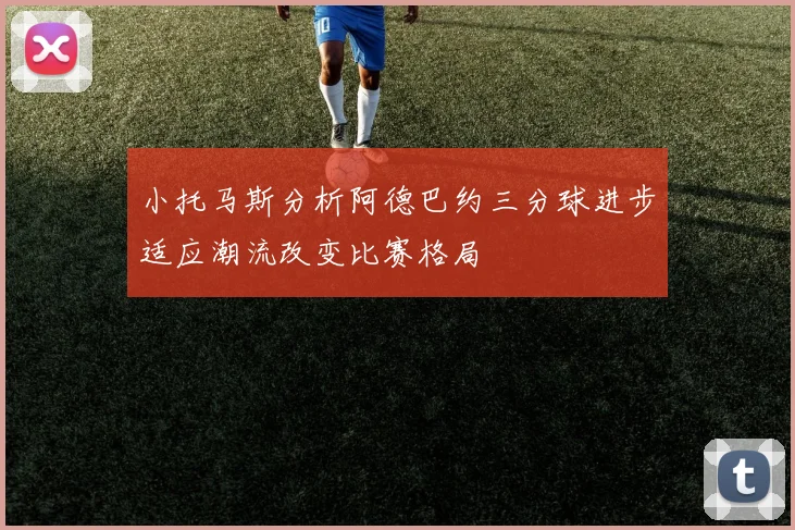 小托马斯分析阿德巴约三分球进步适应潮流改变比赛格局