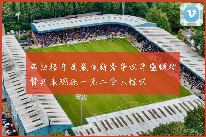 弗拉格年度最佳新秀争议华盛顿称赞其表现独一无二令人惊叹