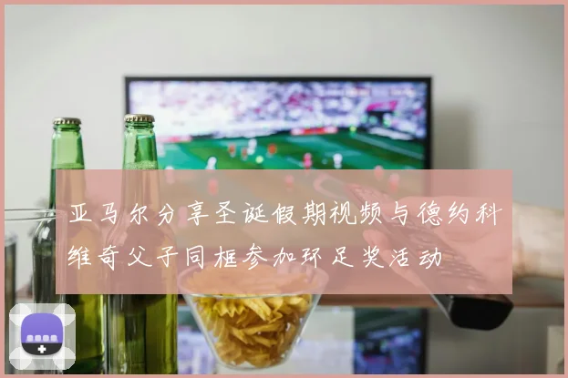 亚马尔分享圣诞假期视频与德约科维奇父子同框参加环足奖活动
