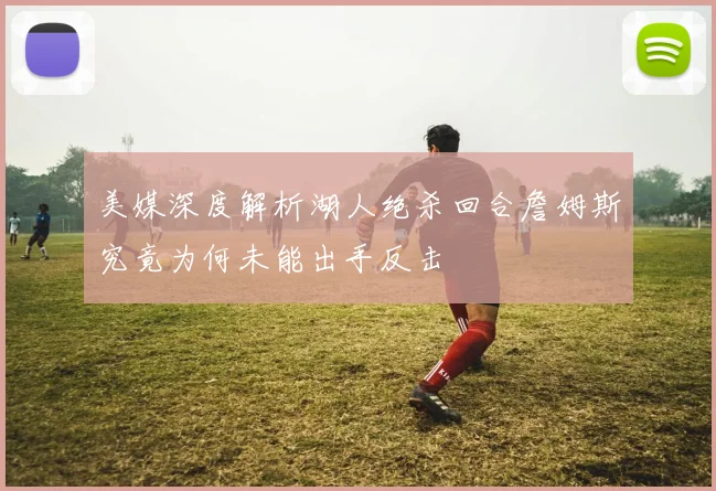 美媒深度解析湖人绝杀回合詹姆斯究竟为何未能出手反击