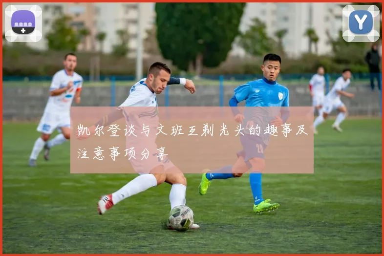 凯尔登谈与文班互剃光头的趣事及注意事项分享