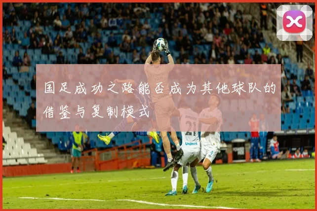 国足成功之路能否成为其他球队的借鉴与复制模式