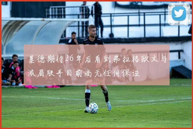 基德期待26年后看到弗拉格欧文与浓眉联手目前尚无任何保证