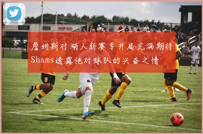 詹姆斯对湖人新赛季开局充满期待Shams透露他对球队的兴奋之情