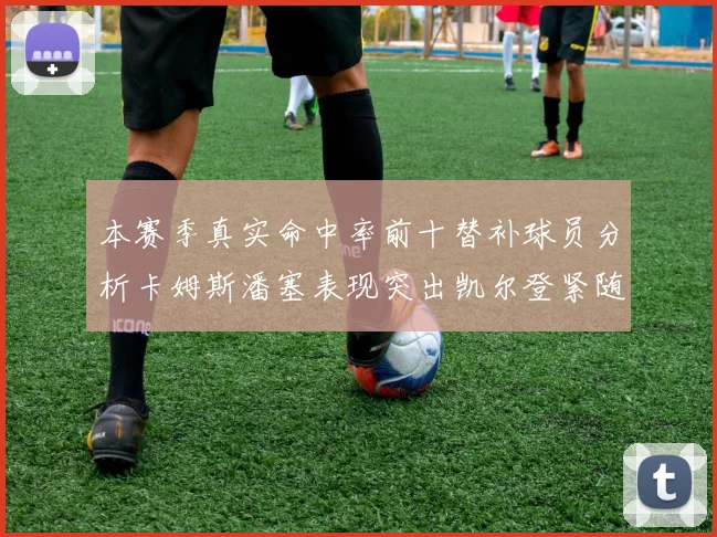 本赛季真实命中率前十替补球员分析卡姆斯潘塞表现突出凯尔登紧随其后