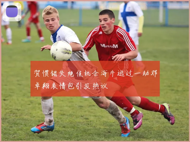 贺惯错失绝佳机会海牛逃过一劫邓卓翔表情包引发热议