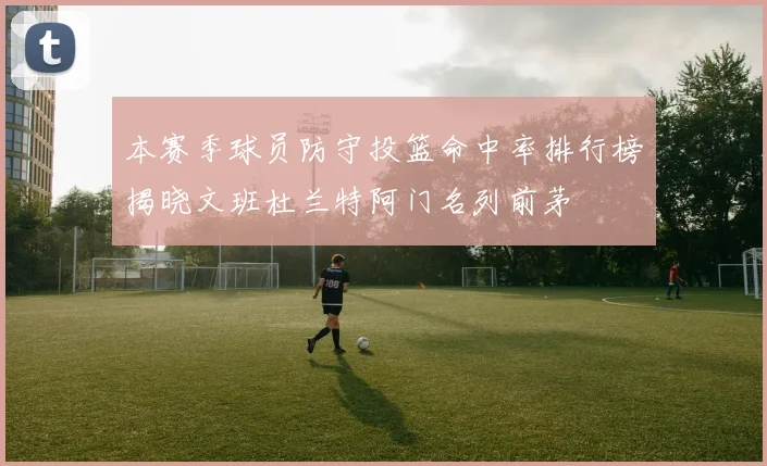 本赛季球员防守投篮命中率排行榜揭晓文班杜兰特阿门名列前茅