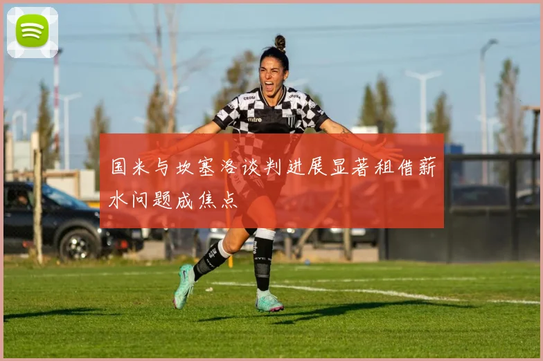 国米与坎塞洛谈判进展显著租借薪水问题成焦点