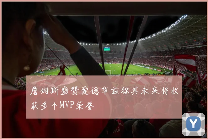 詹姆斯盛赞爱德华兹称其未来将收获多个MVP荣誉